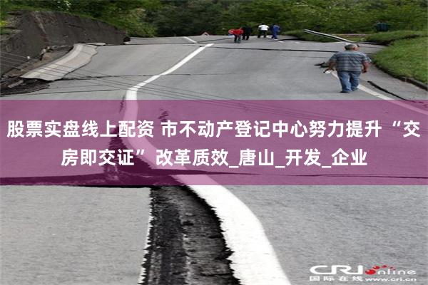 股票实盘线上配资 市不动产登记中心努力提升 “交房即交证” 改革质效_唐山_开发_企业
