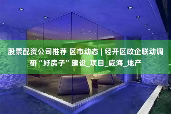 股票配资公司推荐 区市动态 | 经开区政企联动调研“好房子”建设_项目_威海_地产