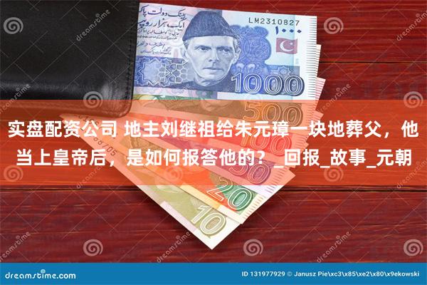 实盘配资公司 地主刘继祖给朱元璋一块地葬父,他当上皇帝后,是如何报答他的?_回报_故事_元朝