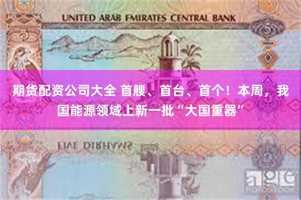 期货配资公司大全 首艘、首台、首个!本周,我国能源领域上新一批“大国重器”