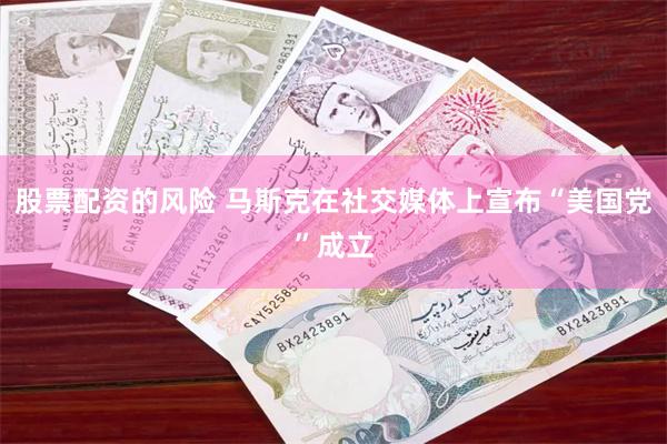 股票配资的风险 马斯克在社交媒体上宣布“美国党”成立